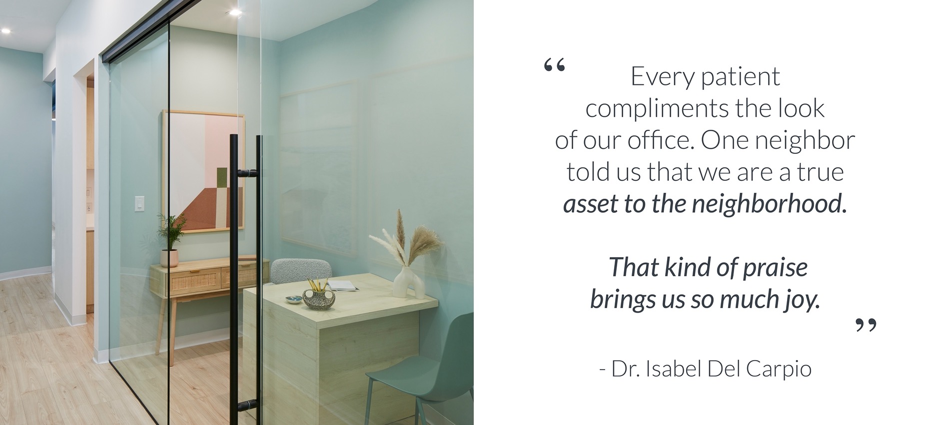 A tiny consult office looks larger than life in limited space, along the angled hallway of a modern small dental practice. The glass partition keeps things light and bright, while the custom millwork desk maximizes the tiny space for 1:1 meetings. Bright Scandinavian design. Pale mint green walls and light wood floors. Client quote reads 'Every patient compliments the look of our office. One neighbor told us that we are a true asset to the neighborhood. That kind of praise brings us so much joy.' from Dr Isabel Del Carpio