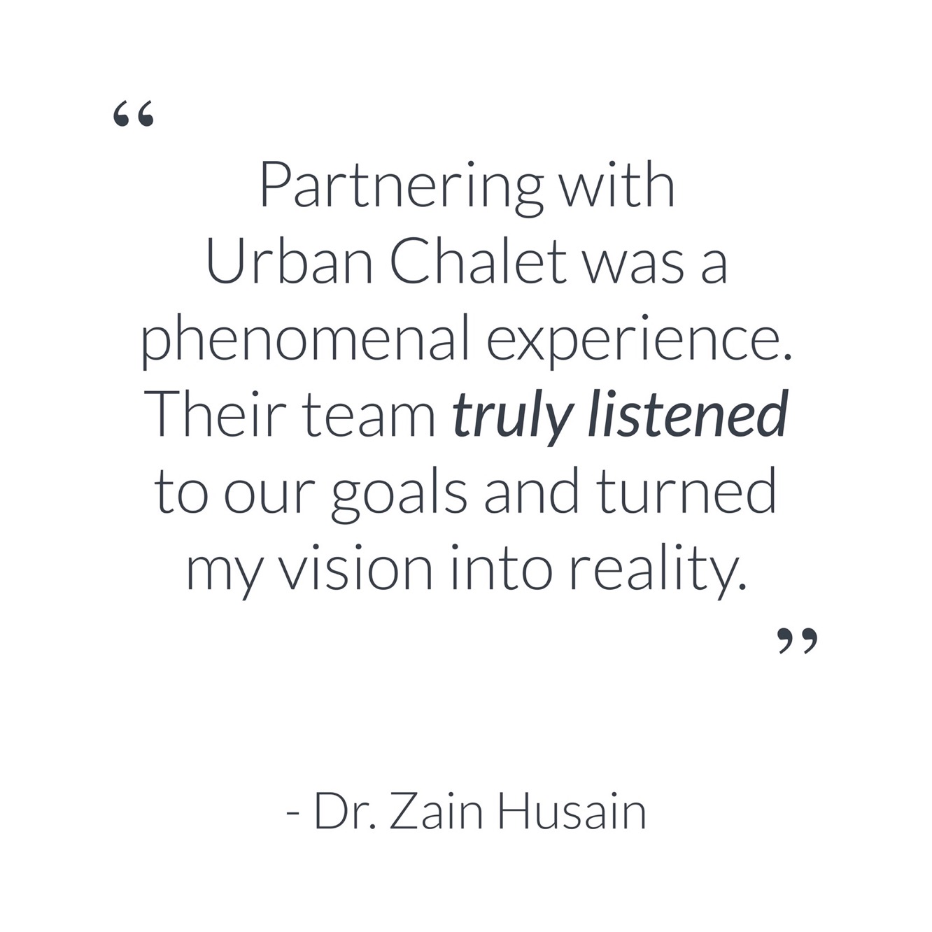 "Partnering with Urban Chalet was a phenomenal experience. Their team *truly listened* to our goals and turned my vision into reality." - Dr. Zain Husain